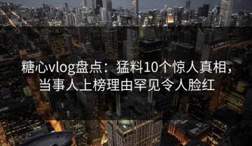 糖心vlog盘点：猛料10个惊人真相，当事人上榜理由罕见令人脸红
