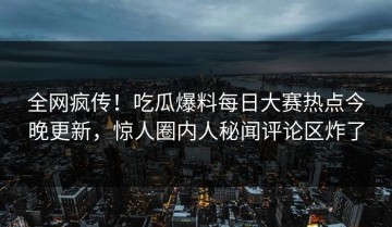 全网疯传！吃瓜爆料每日大赛热点今晚更新，惊人圈内人秘闻评论区炸了