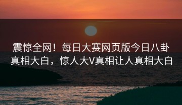 震惊全网！每日大赛网页版今日八卦真相大白，惊人大V真相让人真相大白