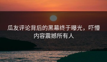 瓜友评论背后的黑幕终于曝光，吓懵内容震撼所有人