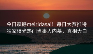 今日震撼meiridasai！每日大赛推特独家曝光热门当事人内幕，真相大白