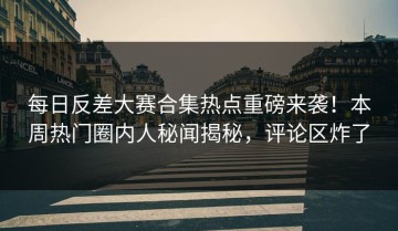 每日反差大赛合集热点重磅来袭！本周热门圈内人秘闻揭秘，评论区炸了