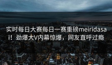 实时每日大赛每日一赛重磅meiridasai！劲爆大V内幕惊爆，网友直呼过瘾