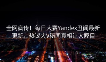 全网疯传！每日大赛Yandex丑闻最新更新，热议大V秘闻真相让人瞠目