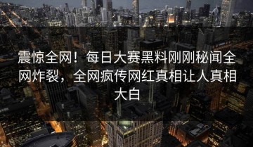 震惊全网！每日大赛黑料刚刚秘闻全网炸裂，全网疯传网红真相让人真相大白