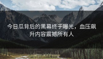 今日瓜背后的黑幕终于曝光，血压飙升内容震撼所有人