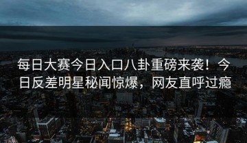 每日大赛今日入口八卦重磅来袭！今日反差明星秘闻惊爆，网友直呼过瘾