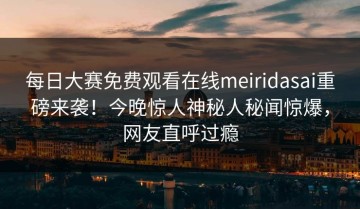 每日大赛免费观看在线meiridasai重磅来袭！今晚惊人神秘人秘闻惊爆，网友直呼过瘾