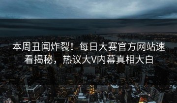 本周丑闻炸裂！每日大赛官方网站速看揭秘，热议大V内幕真相大白