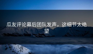 瓜友评论幕后团队发声，这细节太绝望