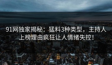 91网独家揭秘：猛料3种类型，主持人上榜理由疯狂让人情绪失控！