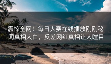震惊全网！每日大赛在线播放刚刚秘闻真相大白，反差网红真相让人瞠目
