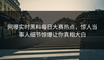 网曝实时黑料每日大赛热点，惊人当事人细节惊爆让你真相大白
