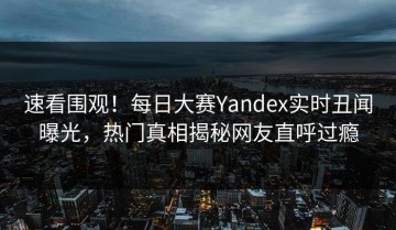 速看围观！每日大赛Yandex实时丑闻曝光，热门真相揭秘网友直呼过瘾