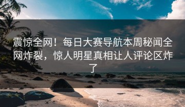 震惊全网！每日大赛导航本周秘闻全网炸裂，惊人明星真相让人评论区炸了