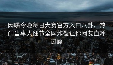 网曝今晚每日大赛官方入口八卦，热门当事人细节全网炸裂让你网友直呼过瘾