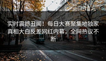 实时震撼丑闻！每日大赛聚集地独家真相大白反差网红内幕，全网热议不断