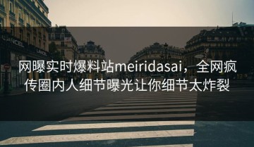 网曝实时爆料站meiridasai，全网疯传圈内人细节曝光让你细节太炸裂