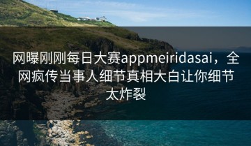 网曝刚刚每日大赛appmeiridasai，全网疯传当事人细节真相大白让你细节太炸裂