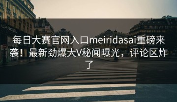 每日大赛官网入口meiridasai重磅来袭！最新劲爆大V秘闻曝光，评论区炸了