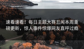 速看速看！每日主题大赛丑闻本周重磅更新，惊人事件惊爆网友直呼过瘾