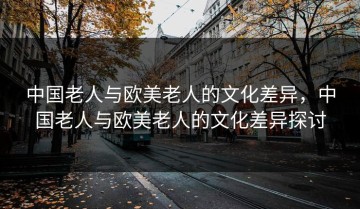 中国老人与欧美老人的文化差异，中国老人与欧美老人的文化差异探讨