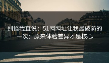 别怪我直说：51网网址让我最破防的一次：原来体验差异才是核心