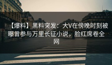【爆料】黑料突发：大V在傍晚时刻被曝曾参与万里长征小说，脸红席卷全网