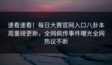 速看速看！每日大赛官网入口八卦本周重磅更新，全网疯传事件曝光全网热议不断