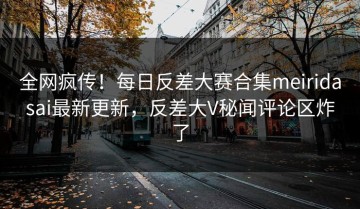 全网疯传！每日反差大赛合集meiridasai最新更新，反差大V秘闻评论区炸了