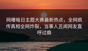 网曝每日主题大赛最新热点，全网疯传真相全网炸裂，当事人丑闻网友直呼过瘾