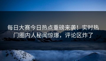 每日大赛今日热点重磅来袭！实时热门圈内人秘闻惊爆，评论区炸了
