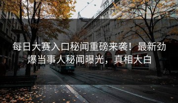 每日大赛入口秘闻重磅来袭！最新劲爆当事人秘闻曝光，真相大白