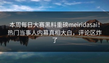 本周每日大赛黑料重磅meiridasai！热门当事人内幕真相大白，评论区炸了