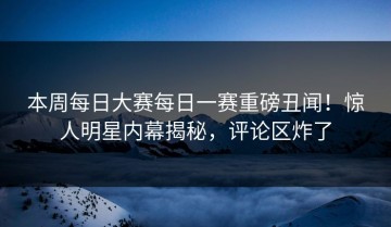 本周每日大赛每日一赛重磅丑闻！惊人明星内幕揭秘，评论区炸了