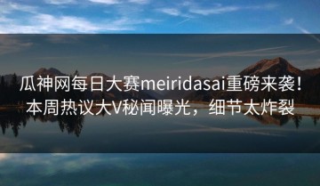 瓜神网每日大赛meiridasai重磅来袭！本周热议大V秘闻曝光，细节太炸裂