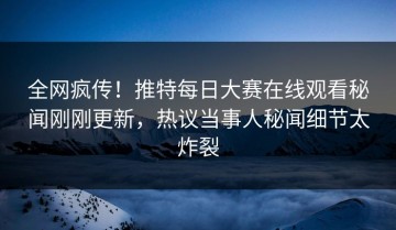 全网疯传！推特每日大赛在线观看秘闻刚刚更新，热议当事人秘闻细节太炸裂