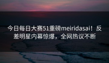 今日每日大赛51重磅meiridasai！反差明星内幕惊爆，全网热议不断