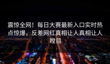 震惊全网！每日大赛最新入口实时热点惊爆，反差网红真相让人真相让人瞠目