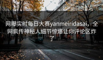 网曝实时每日大赛yanmeiridasai，全网疯传神秘人细节惊爆让你评论区炸了