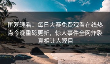 围观速看！每日大赛免费观看在线热点今晚重磅更新，惊人事件全网炸裂真相让人瞠目