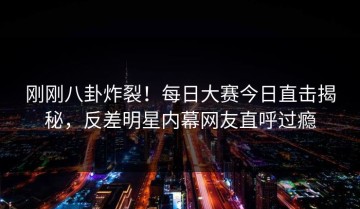 刚刚八卦炸裂！每日大赛今日直击揭秘，反差明星内幕网友直呼过瘾