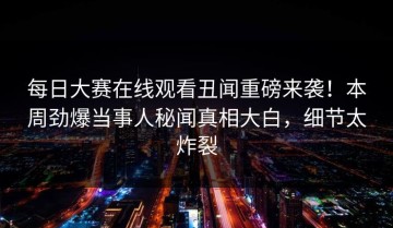 每日大赛在线观看丑闻重磅来袭！本周劲爆当事人秘闻真相大白，细节太炸裂