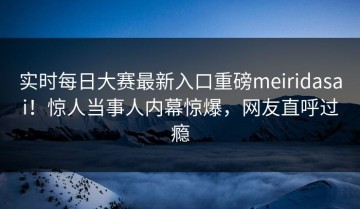 实时每日大赛最新入口重磅meiridasai！惊人当事人内幕惊爆，网友直呼过瘾