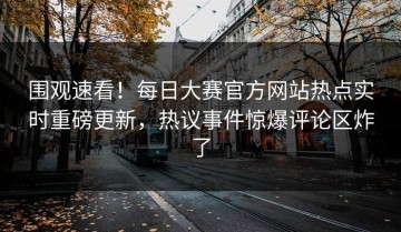 围观速看！每日大赛官方网站热点实时重磅更新，热议事件惊爆评论区炸了