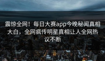 震惊全网！每日大赛app今晚秘闻真相大白，全网疯传明星真相让人全网热议不断