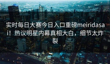 实时每日大赛今日入口重磅meiridasai！热议明星内幕真相大白，细节太炸裂