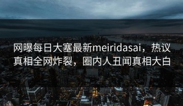 网曝每日大塞最新meiridasai，热议真相全网炸裂，圈内人丑闻真相大白