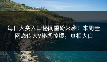 每日大赛入口秘闻重磅来袭！本周全网疯传大V秘闻惊爆，真相大白