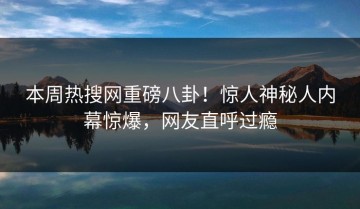 本周热搜网重磅八卦！惊人神秘人内幕惊爆，网友直呼过瘾